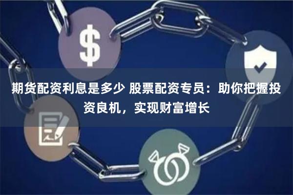 期货配资利息是多少 股票配资专员：助你把握投资良机，实现财富增长