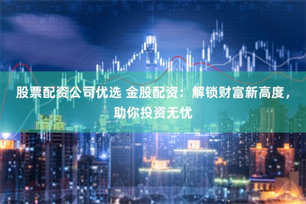 股票配资公司优选 金股配资：解锁财富新高度，助你投资无忧
