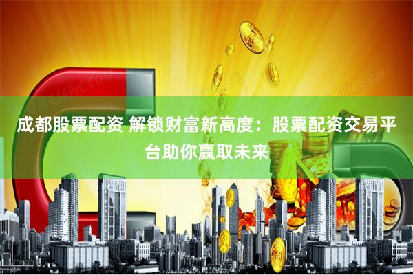 成都股票配资 解锁财富新高度：股票配资交易平台助你赢取未来