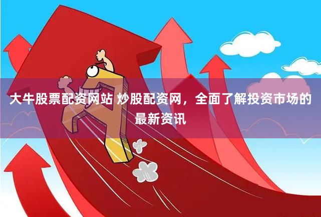 大牛股票配资网站 炒股配资网，全面了解投资市场的最新资讯