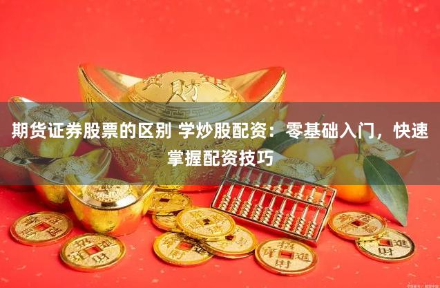 期货证券股票的区别 学炒股配资：零基础入门，快速掌握配资技巧