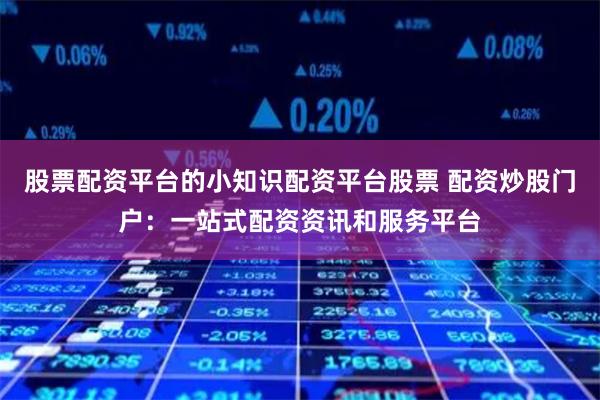 股票配资平台的小知识配资平台股票 配资炒股门户:一站式配资资讯和服务平台